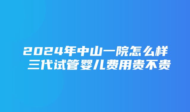 2024年中山一院怎么样 三代试管婴儿费用贵不贵