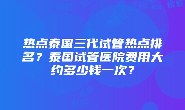 热点泰国三代试管热点排名？泰国试管医院费用大约多少钱一次？