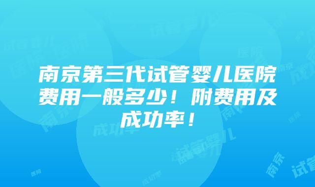 南京第三代试管婴儿医院费用一般多少！附费用及成功率！