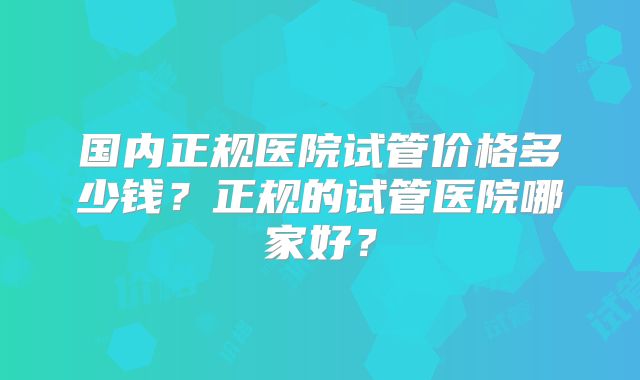 国内正规医院试管价格多少钱？正规的试管医院哪家好？