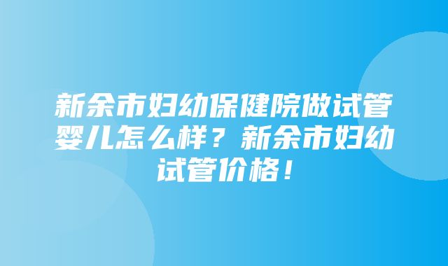 新余市妇幼保健院做试管婴儿怎么样？新余市妇幼试管价格！