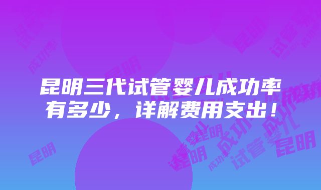 昆明三代试管婴儿成功率有多少，详解费用支出！