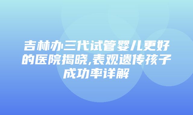 吉林办三代试管婴儿更好的医院揭晓,表观遗传孩子成功率详解