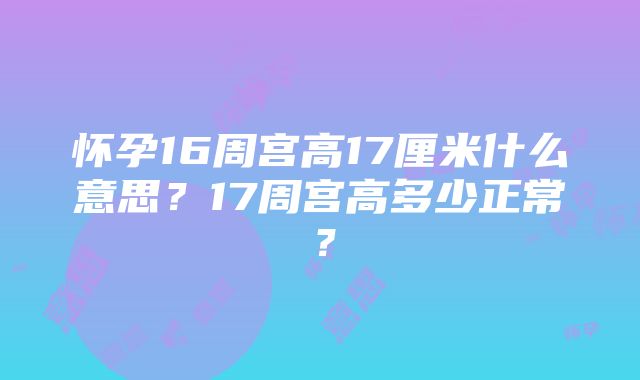 怀孕16周宫高17厘米什么意思？17周宫高多少正常？