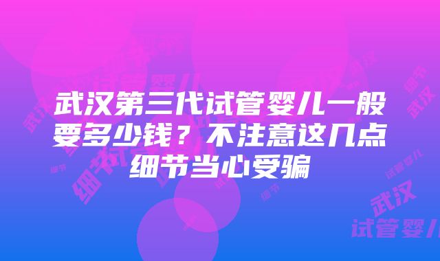 武汉第三代试管婴儿一般要多少钱？不注意这几点细节当心受骗