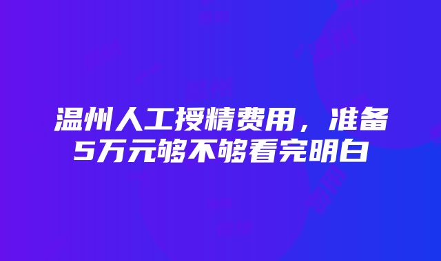 温州人工授精费用，准备5万元够不够看完明白