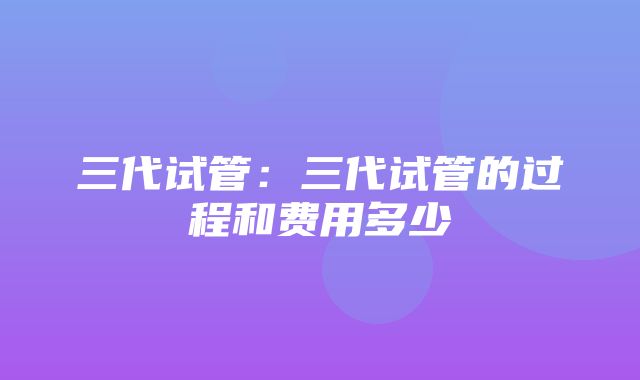 三代试管：三代试管的过程和费用多少