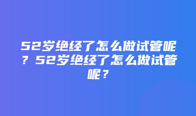 52岁绝经了怎么做试管呢？52岁绝经了怎么做试管呢？