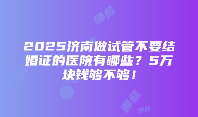 2025济南做试管不要结婚证的医院有哪些？5万块钱够不够！