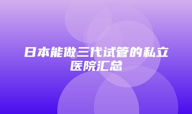 日本能做三代试管的私立医院汇总