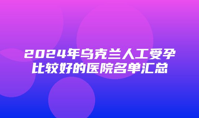 2024年乌克兰人工受孕比较好的医院名单汇总