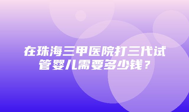 在珠海三甲医院打三代试管婴儿需要多少钱？