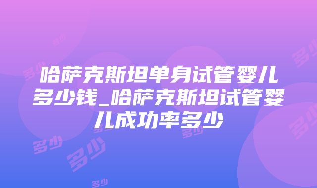 哈萨克斯坦单身试管婴儿多少钱_哈萨克斯坦试管婴儿成功率多少