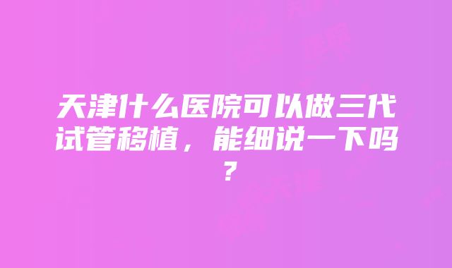 天津什么医院可以做三代试管移植，能细说一下吗？