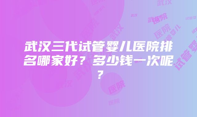 武汉三代试管婴儿医院排名哪家好？多少钱一次呢？