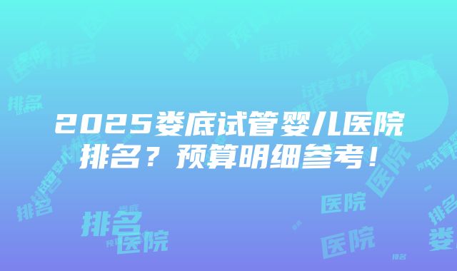 2025娄底试管婴儿医院排名？预算明细参考！