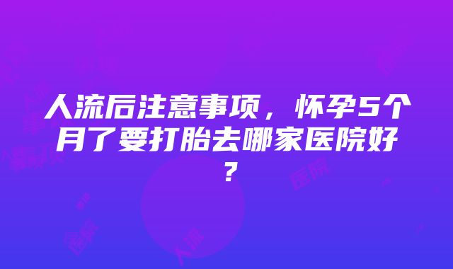 人流后注意事项，怀孕5个月了要打胎去哪家医院好？