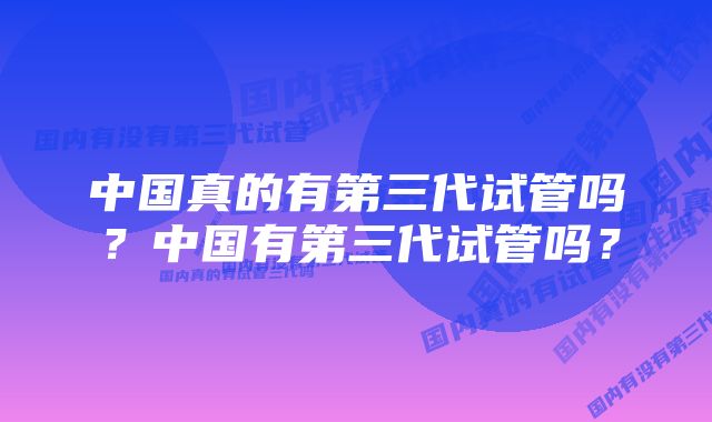 中国真的有第三代试管吗？中国有第三代试管吗？