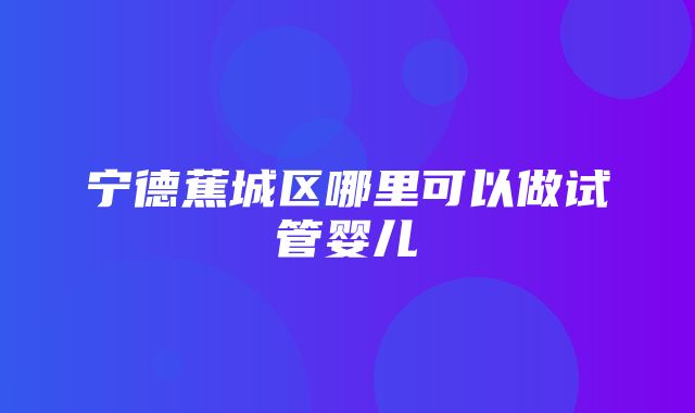 宁德蕉城区哪里可以做试管婴儿