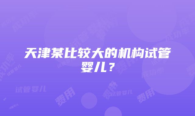 天津某比较大的机构试管婴儿？