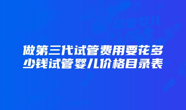 做第三代试管费用要花多少钱试管婴儿价格目录表