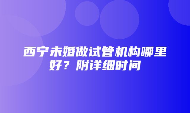 西宁未婚做试管机构哪里好？附详细时间