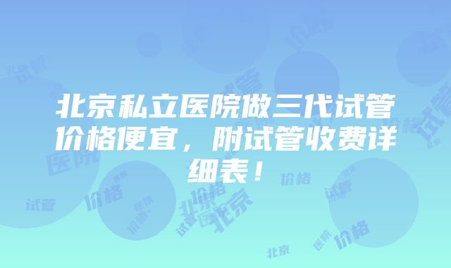 北京私立医院做三代试管价格便宜，附试管收费详细表！