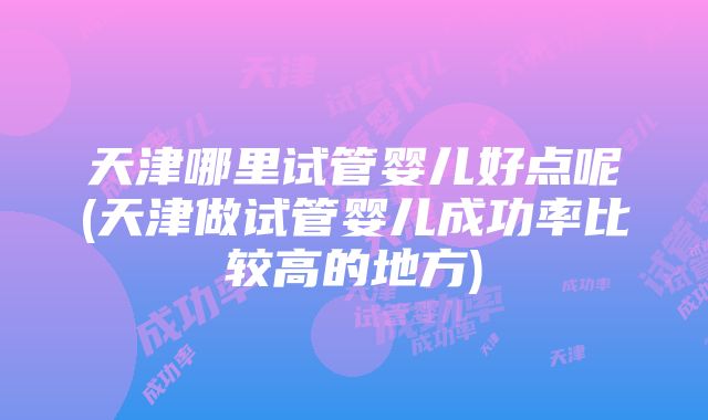 天津哪里试管婴儿好点呢(天津做试管婴儿成功率比较高的地方)