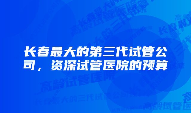 长春最大的第三代试管公司，资深试管医院的预算