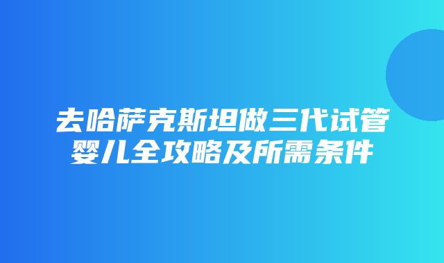 去哈萨克斯坦做三代试管婴儿全攻略及所需条件