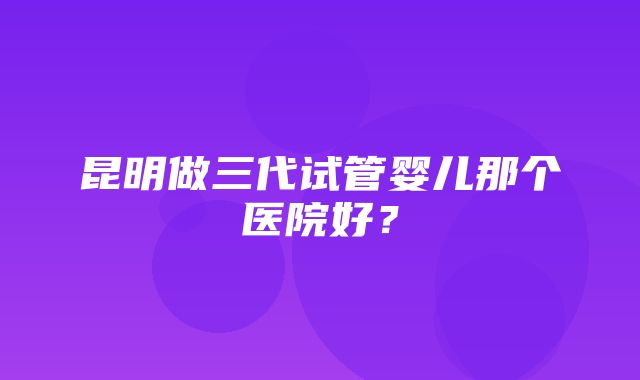 昆明做三代试管婴儿那个医院好？