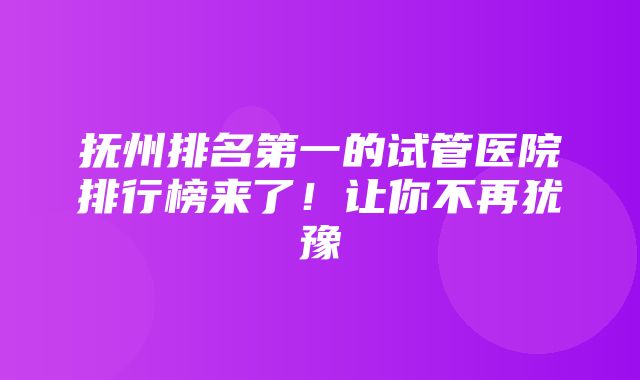 抚州排名第一的试管医院排行榜来了！让你不再犹豫