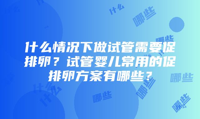 什么情况下做试管需要促排卵？试管婴儿常用的促排卵方案有哪些？