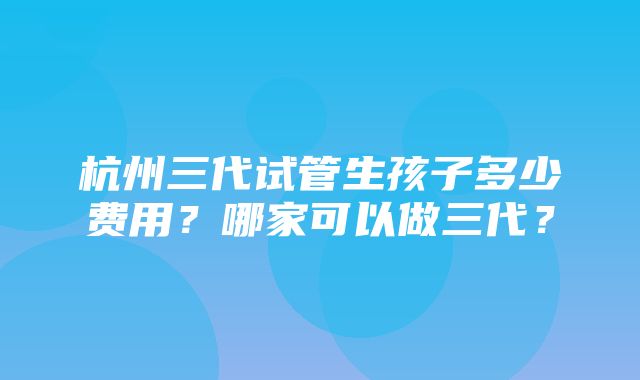 杭州三代试管生孩子多少费用？哪家可以做三代？