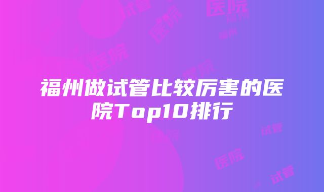 福州做试管比较厉害的医院Top10排行