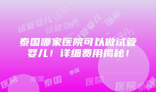 泰国哪家医院可以做试管婴儿！详细费用揭秘！