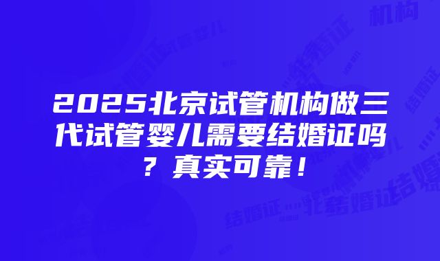 2025北京试管机构做三代试管婴儿需要结婚证吗？真实可靠！