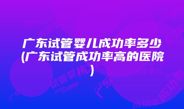 广东试管婴儿成功率多少(广东试管成功率高的医院)