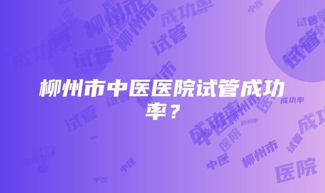 柳州市中医医院试管成功率？