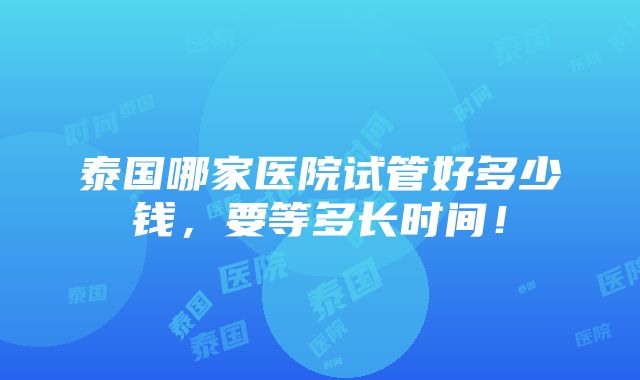 泰国哪家医院试管好多少钱，要等多长时间！