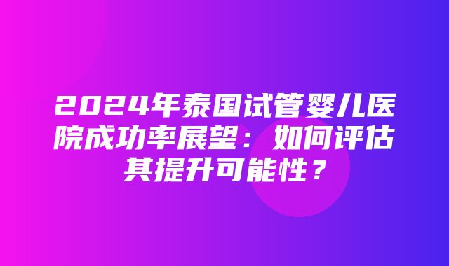 2024年泰国试管婴儿医院成功率展望：如何评估其提升可能性？