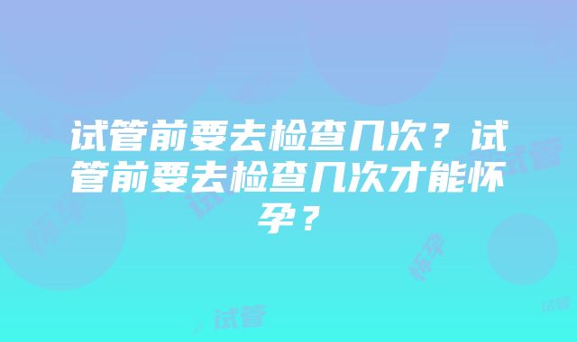 试管前要去检查几次？试管前要去检查几次才能怀孕？