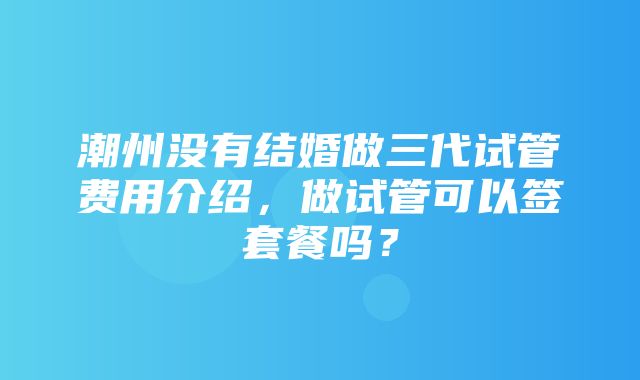 潮州没有结婚做三代试管费用介绍，做试管可以签套餐吗？