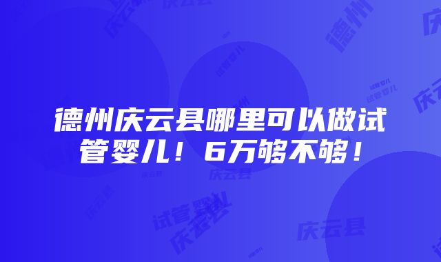 德州庆云县哪里可以做试管婴儿！6万够不够！