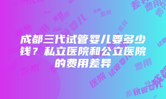 成都三代试管婴儿要多少钱？私立医院和公立医院的费用差异