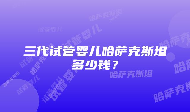 三代试管婴儿哈萨克斯坦多少钱？