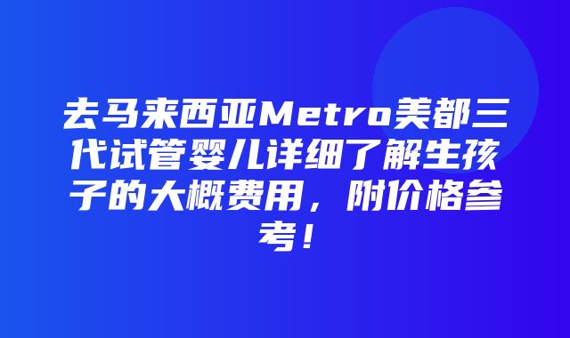 去马来西亚Metro美都三代试管婴儿详细了解生孩子的大概费用，附价格参考！