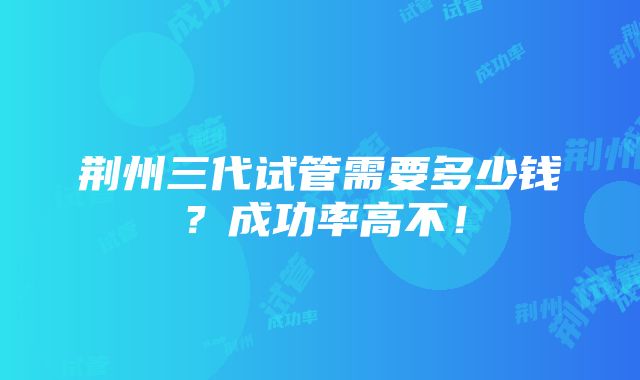 荆州三代试管需要多少钱？成功率高不！