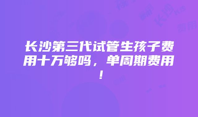 长沙第三代试管生孩子费用十万够吗，单周期费用！