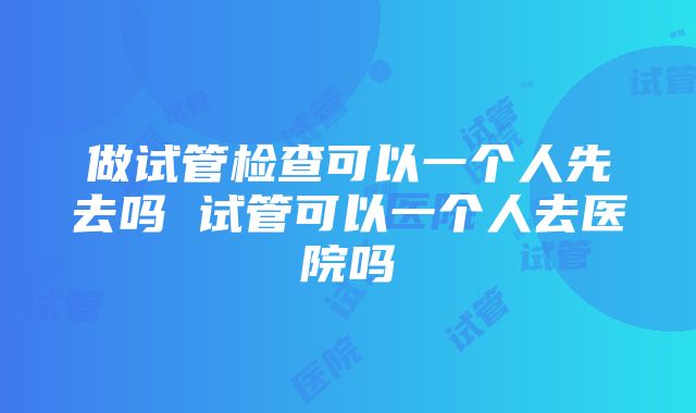 做试管检查可以一个人先去吗 试管可以一个人去医院吗